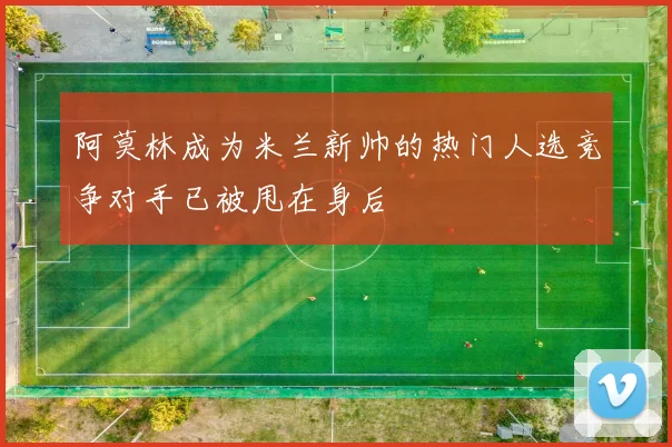 阿莫林成为米兰新帅的热门人选竞争对手已被甩在身后