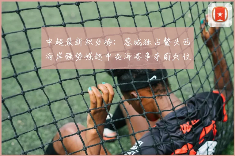 中超最新积分榜：蓉城独占鳌头西海岸强势崛起申花海港争夺前列位置