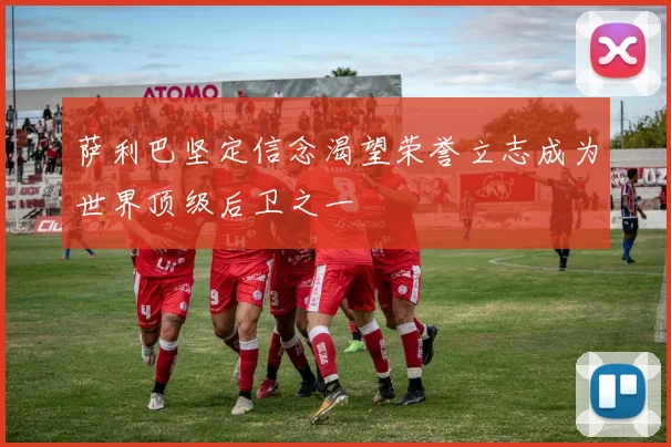萨利巴坚定信念渴望荣誉立志成为世界顶级后卫之一