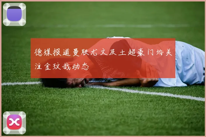德媒报道曼联尤文及土超豪门均关注金玟哉动态