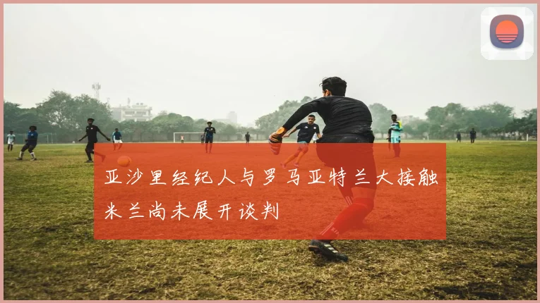 亚沙里经纪人与罗马亚特兰大接触米兰尚未展开谈判