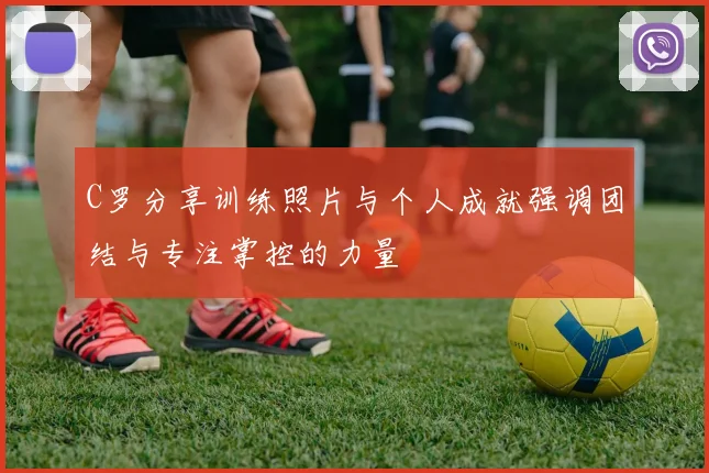 C罗分享训练照片与个人成就强调团结与专注掌控的力量