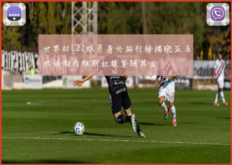 世界杯U21球员身价排行榜揭晓亚马尔领衔内维斯杜埃紧随其后