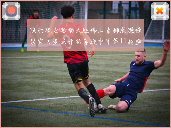 陕西联合客场大胜佛山南狮展现强劲实力多点开花喜迎中甲第11轮盛宴