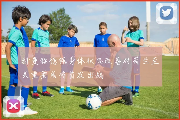 科曼称德佩身体状况改善对荷兰至关重要或将首发出战