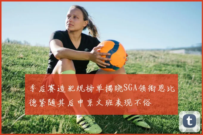 季后赛造犯规榜单揭晓SGA领衔恩比德紧随其后申京文班表现不俗