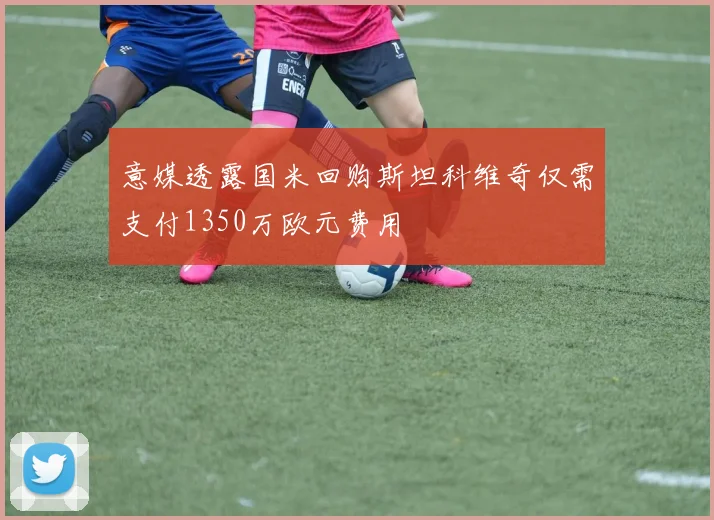 意媒透露国米回购斯坦科维奇仅需支付1350万欧元费用