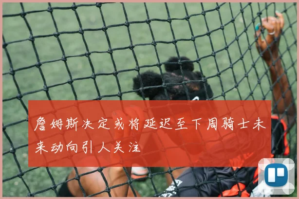 詹姆斯决定或将延迟至下周骑士未来动向引人关注