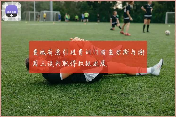 曼城有意引进青训门将查尔斯与谢周三谈判取得积极进展