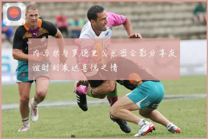 内马尔与罗德里戈亲密合影分享友谊时刻表达喜悦之情
