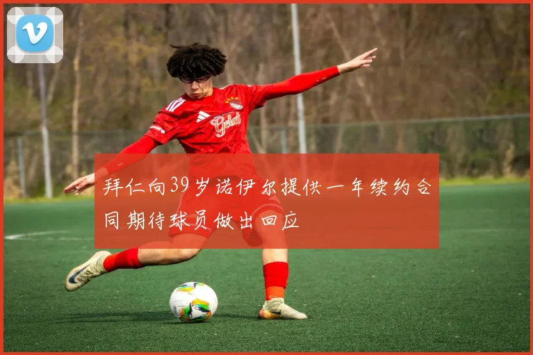拜仁向39岁诺伊尔提供一年续约合同期待球员做出回应
