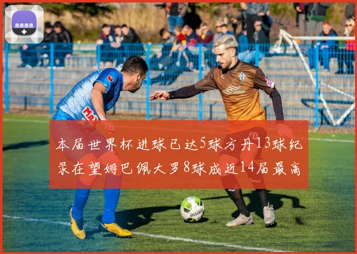 本届世界杯进球已达5球方丹13球纪录在望姆巴佩大罗8球成近14届最高