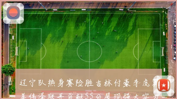 辽宁队热身赛险胜吉林付豪李虎翼姜伟泽联手贡献55分展现强大实力