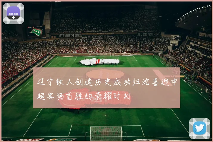 辽宁铁人创造历史成功归沈喜迎中超客场首胜的荣耀时刻