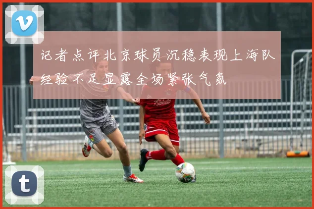 记者点评北京球员沉稳表现上海队经验不足显露全场紧张气氛