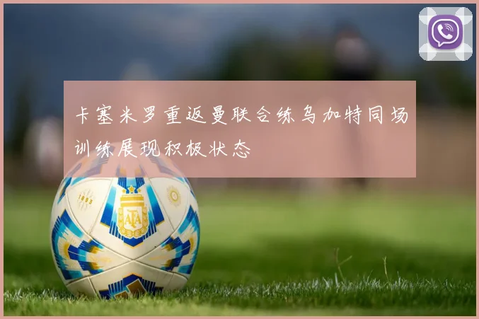 卡塞米罗重返曼联合练乌加特同场训练展现积极状态