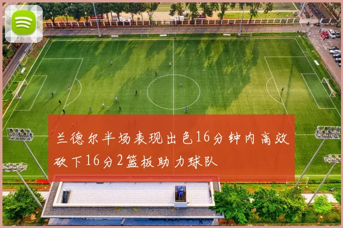 兰德尔半场表现出色16分钟内高效砍下16分2篮板助力球队