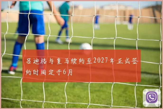 吕迪格与皇马续约至2027年正式签约时间定于6月