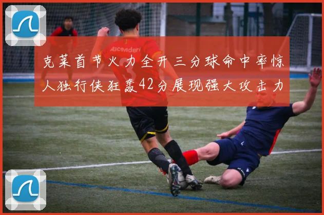 克莱首节火力全开三分球命中率惊人独行侠狂轰42分展现强大攻击力