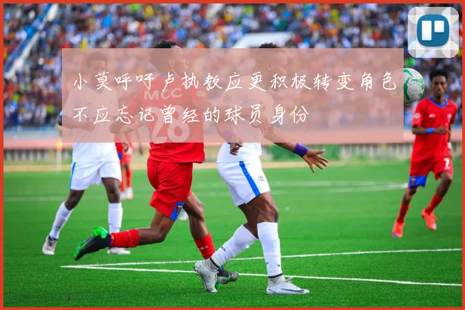 小莫呼吁卢执教应更积极转变角色不应忘记曾经的球员身份